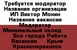 Требуется модератор › Название организации ­ ИП Виктор Монин › Название вакансии ­ Модератор › Минимальный оклад ­ 6 200 - Все города Работа » Вакансии   . Крым,Красноперекопск